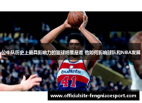 公牛队历史上最具影响力的篮球明星是谁 他如何影响球队和NBA发展