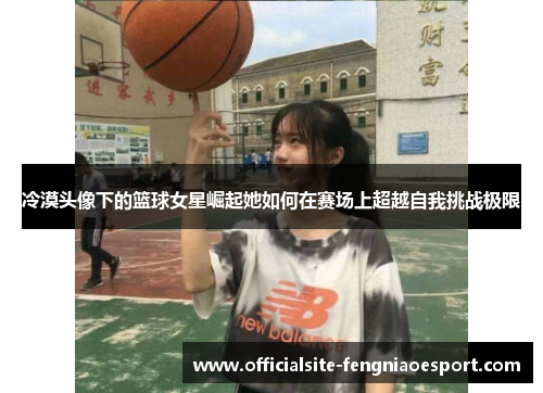 冷漠头像下的篮球女星崛起她如何在赛场上超越自我挑战极限