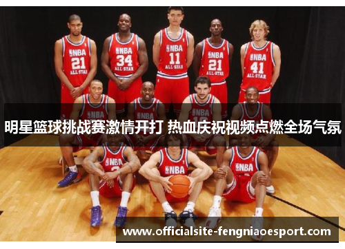 明星篮球挑战赛激情开打 热血庆祝视频点燃全场气氛