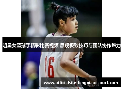 明星女篮球手精彩比赛视频 展现极致技巧与团队协作魅力