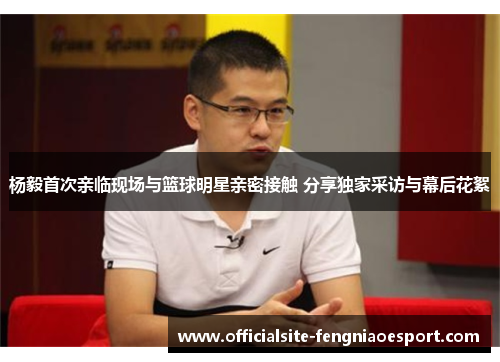杨毅首次亲临现场与篮球明星亲密接触 分享独家采访与幕后花絮