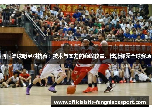 四国篮球明星对抗赛：技术与实力的巅峰较量，谁能称霸全球赛场