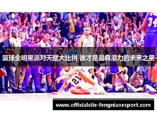 篮球全明星派对天赋大比拼 谁才是最具潜力的未来之星
