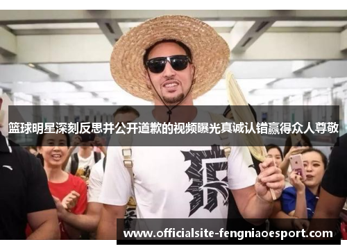 篮球明星深刻反思并公开道歉的视频曝光真诚认错赢得众人尊敬