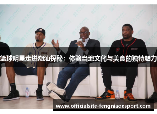 篮球明星走进潮汕探秘：体验当地文化与美食的独特魅力
