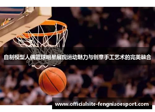 自制模型人偶篮球明星展现运动魅力与创意手工艺术的完美融合