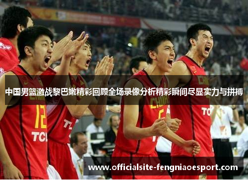 中国男篮激战黎巴嫩精彩回顾全场录像分析精彩瞬间尽显实力与拼搏