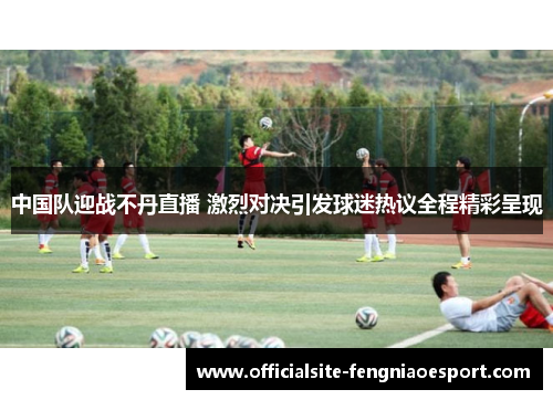 中国队迎战不丹直播 激烈对决引发球迷热议全程精彩呈现